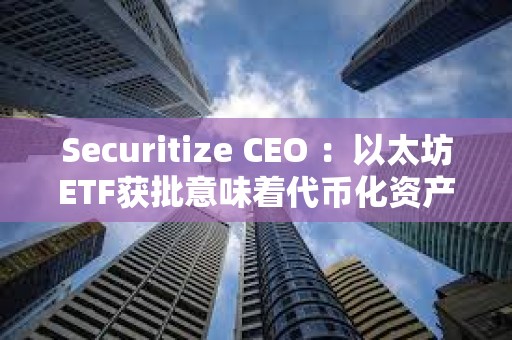 Securitize CEO ：以太坊ETF获批意味着代币化资产现在“完全安全”