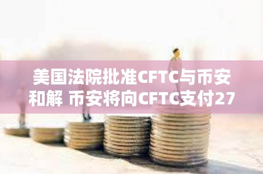 美国法院批准CFTC与币安和解 币安将向CFTC支付27亿美元