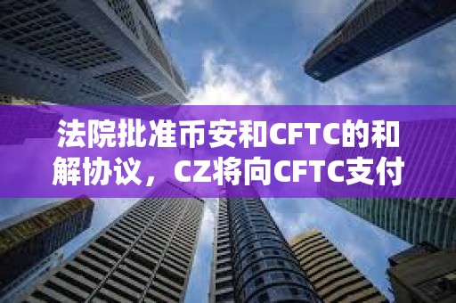 法院批准币安和CFTC的和解协议，CZ将向CFTC支付1.5亿美元，币安将向CFTC支付27亿美元