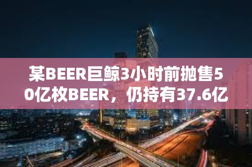 某BEER巨鲸3小时前抛售50亿枚BEER，仍持有37.6亿枚BEER