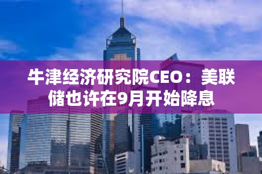 牛津经济研究院CEO：美联储也许在9月开始降息