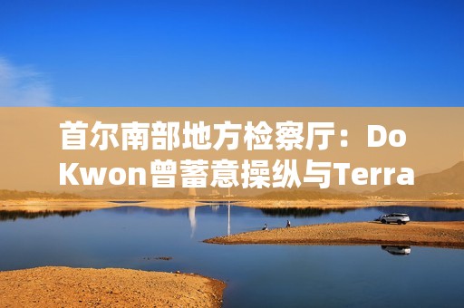 首尔南部地方检察厅：Do Kwon曾蓄意操纵与Terra相关的交易