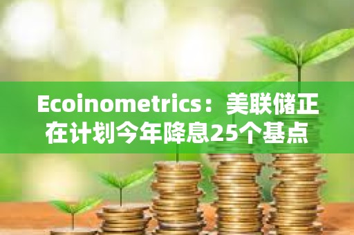 Ecoinometrics：美联储正在计划今年降息25个基点