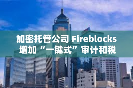 加密托管公司 Fireblocks 增加“一键式”审计和税务报告