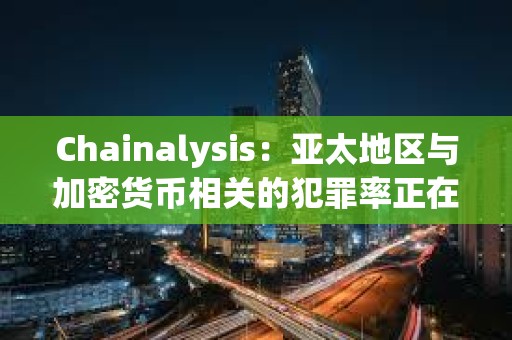 Chainalysis：亚太地区与加密货币相关的犯罪率正在激增