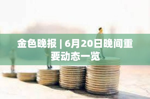 金色晚报 | 6月20日晚间重要动态一览