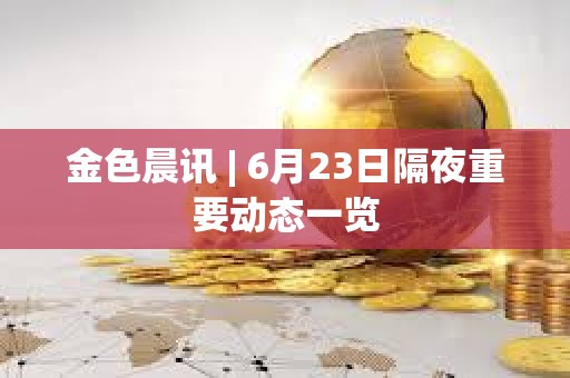 金色晨讯 | 6月23日隔夜重要动态一览