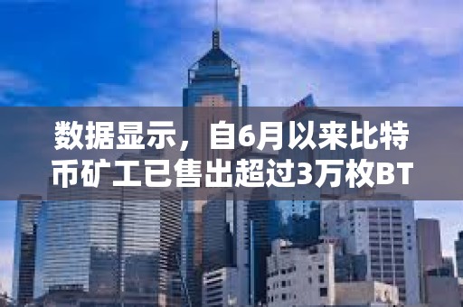 数据显示，自6月以来比特币矿工已售出超过3万枚BTC