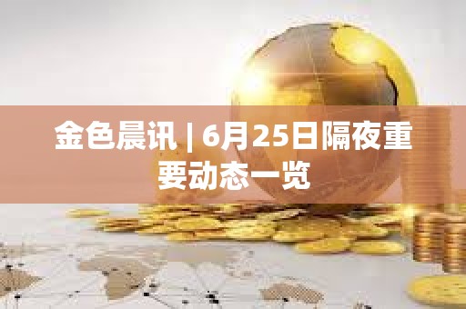 金色晨讯 | 6月25日隔夜重要动态一览