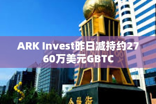 ARK Invest昨日减持约2760万美元GBTC