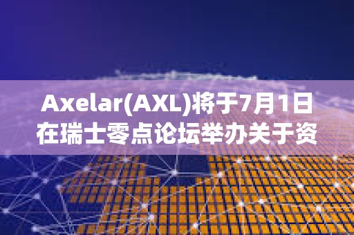 Axelar(AXL)将于7月1日在瑞士零点论坛举办关于资产代币化相关小组讨论