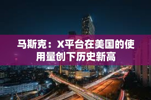 马斯克：X平台在美国的使用量创下历史新高