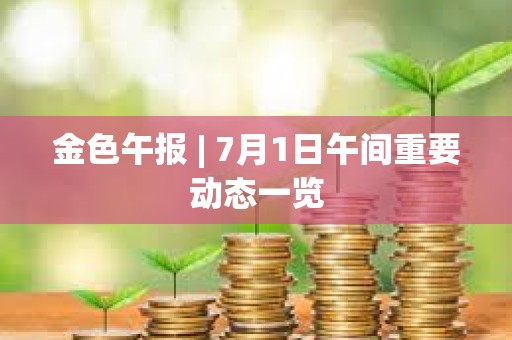 金色午报 | 7月1日午间重要动态一览