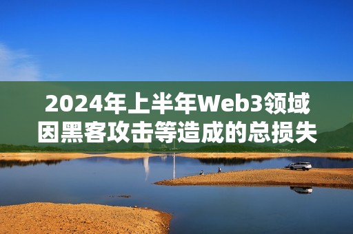 2024年上半年Web3领域因黑客攻击等造成的总损失达到了15.4亿美元