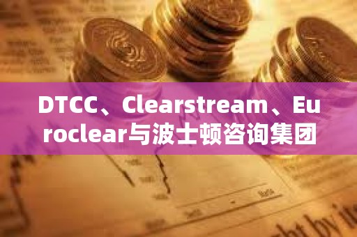 DTCC、Clearstream、Euroclear与波士顿咨询集团合作创建数字资产框架