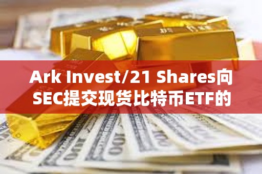 Ark Invest/21 Shares向SEC提交现货比特币ETF的第三次修订