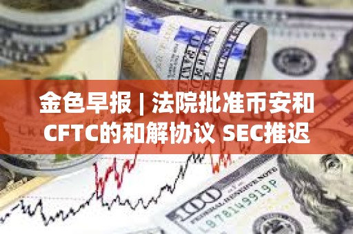 金色早报 | 法院批准币安和CFTC的和解协议 SEC推迟ARK Invest等现货以太坊ETF