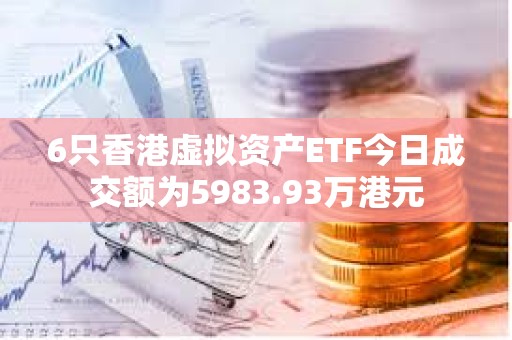 6只香港虚拟资产ETF今日成交额为5983.93万港元