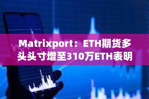 Matrixport：ETH期货多头头寸增至310万ETH表明现货以太坊ETF即将获批