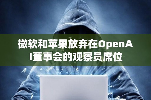 微软和苹果放弃在OpenAI董事会的观察员席位