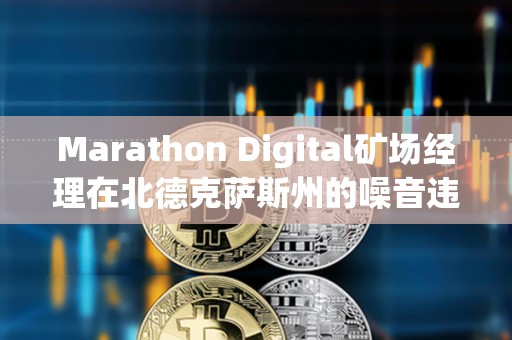 Marathon Digital矿场经理在北德克萨斯州的噪音违规指控中被判无罪