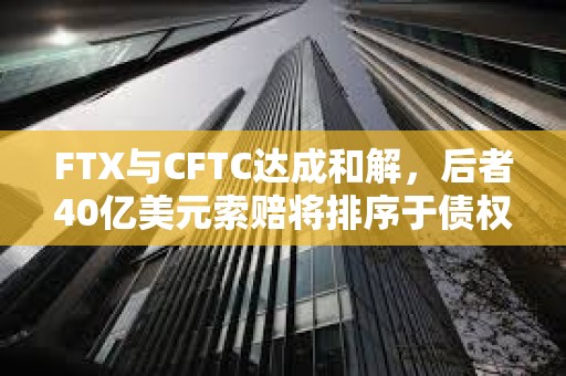 FTX与CFTC达成和解，后者40亿美元索赔将排序于债权人和利息之后