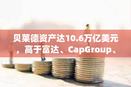 贝莱德资产达10.6万亿美元，高于富达、CapGroup、景顺和富兰克林的总和