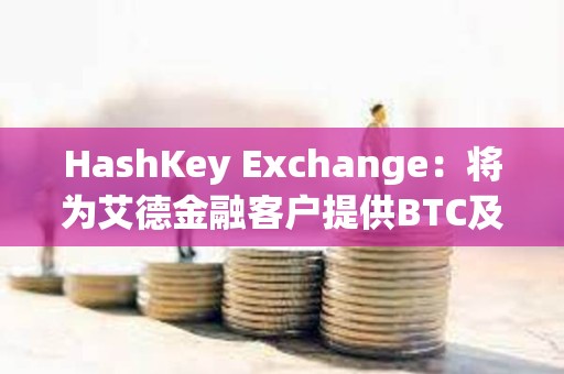 HashKey Exchange：将为艾德金融客户提供BTC及ETH等虚拟资产充提服务