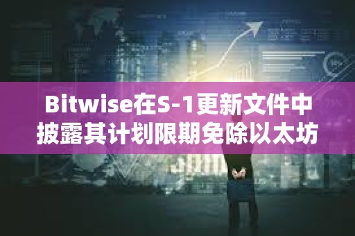 Bitwise在S-1更新文件中披露其计划限期免除以太坊现货ETF的费用