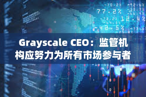 Grayscale CEO：监管机构应努力为所有市场参与者建立一个公平竞争的环境