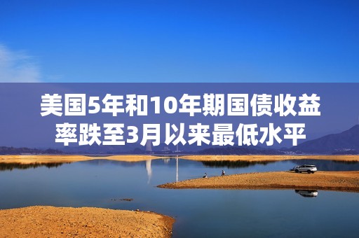 美国5年和10年期国债收益率跌至3月以来最低水平