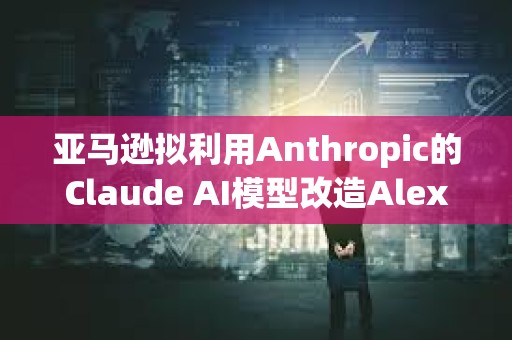 亚马逊拟利用Anthropic的Claude AI模型改造Alexa