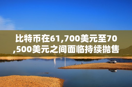 比特币在61,700美元至70,500美元之间面临持续抛售压力