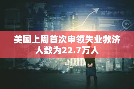 美国上周首次申领失业救济人数为22.7万人