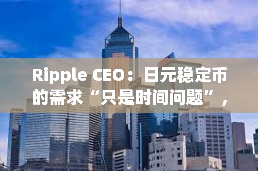 Ripple CEO：日元稳定币的需求“只是时间问题”，但Ripple会先考虑美国市场