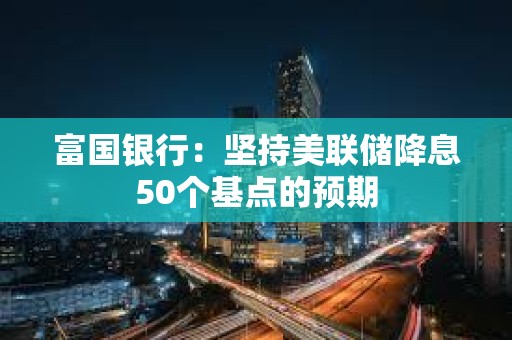 富国银行：坚持美联储降息50个基点的预期