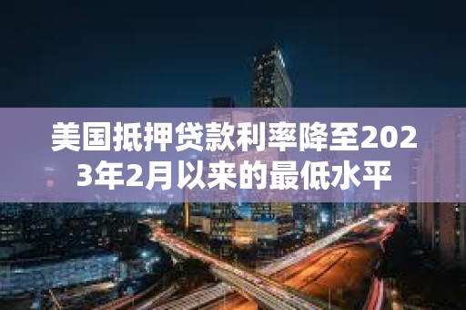 美国抵押贷款利率降至2023年2月以来的最低水平