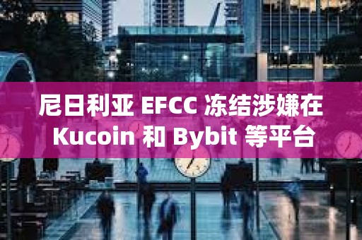 尼日利亚 EFCC 冻结涉嫌在 Kucoin 和 Bybit 等平台上使用加密货币的用户账户