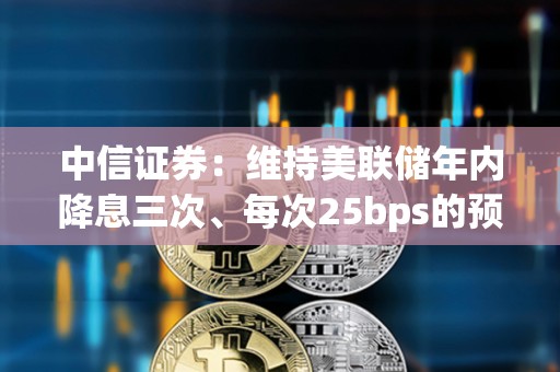 中信证券：维持美联储年内降息三次、每次25bps的预测