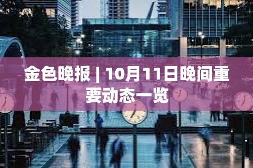 金色晚报 | 10月11日晚间重要动态一览