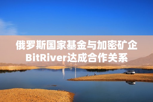 俄罗斯国家基金与加密矿企BitRiver达成合作关系