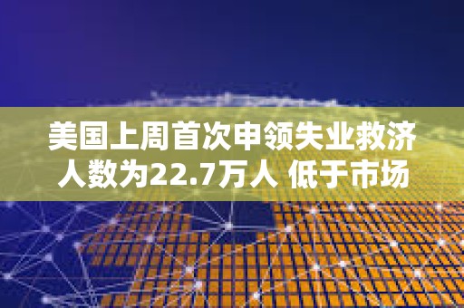 美国上周首次申领失业救济人数为22.7万人 低于市场预期