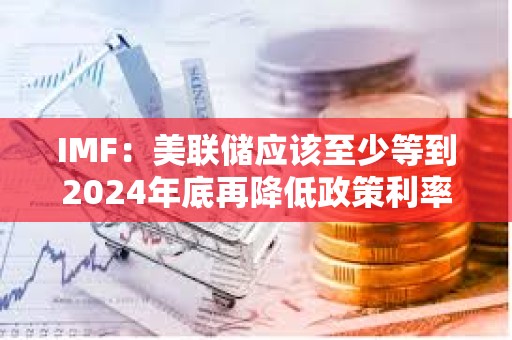 IMF：美联储应该至少等到2024年底再降低政策利率