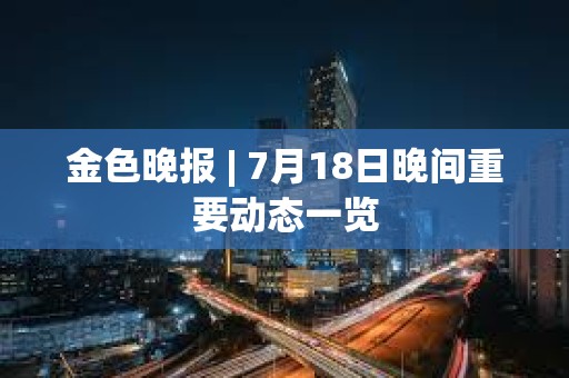 金色晚报 | 7月18日晚间重要动态一览