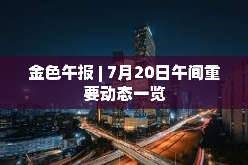 金色午报 | 7月20日午间重要动态一览