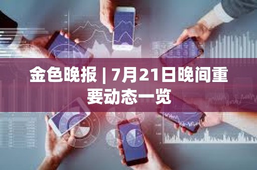 金色晚报 | 7月21日晚间重要动态一览