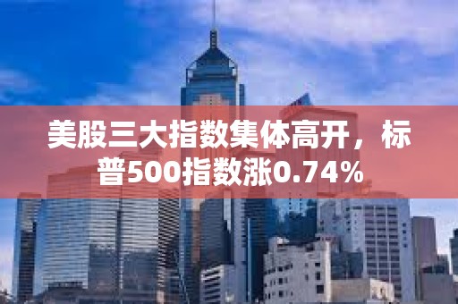 美股三大指数集体高开，标普500指数涨0.74%