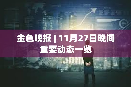 金色晚报 | 11月27日晚间重要动态一览