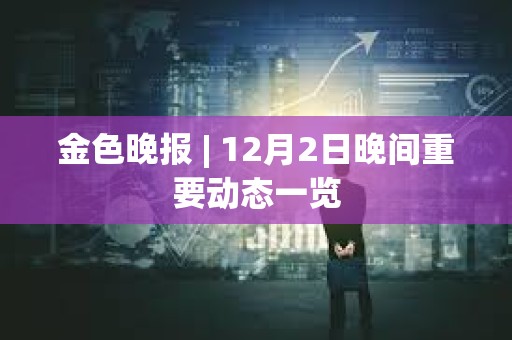 金色晚报 | 12月2日晚间重要动态一览