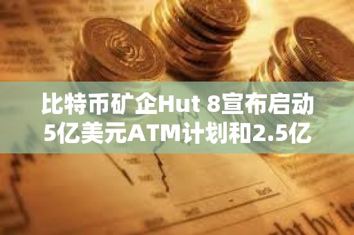 比特币矿企Hut 8宣布启动5亿美元ATM计划和2.5亿美元股票回购计划